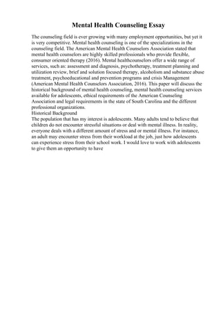 Mental Health Counseling Essay
The counseling field is ever growing with many employment opportunities, but yet it
is very competitive. Mental health counseling is one of the specializations in the
counseling field. The American Mental Health Counselors Association stated that
mental health counselors are highly skilled professionals who provide flexible,
consumer oriented therapy (2016). Mental healthcounselors offer a wide range of
services, such as: assessment and diagnosis, psychotherapy, treatment planning and
utilization review, brief and solution focused therapy, alcoholism and substance abuse
treatment, psychoeducational and prevention programs and crisis Management
(American Mental Health Counselors Association, 2016). This paper will discuss the
historical background of mental health counseling, mental health counseling services
available for adolescents, ethical requirements of the American Counseling
Association and legal requirements in the state of South Carolina and the different
professional organizations.
Historical Background
The population that has my interest is adolescents. Many adults tend to believe that
children do not encounter stressful situations or deal with mental illness. In reality,
everyone deals with a different amount of stress and or mental illness. For instance,
an adult may encounter stress from their workload at the job, just how adolescents
can experience stress from their school work. I would love to work with adolescents
to give them an opportunity to have
 