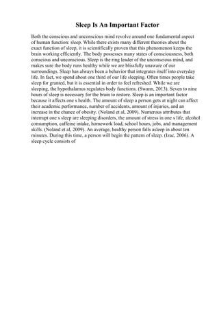 Sleep Is An Important Factor
Both the conscious and unconscious mind revolve around one fundamental aspect
of human function: sleep. While there exists many different theories about the
exact function of sleep, it is scientifically proven that this phenomenon keeps the
brain working efficiently. The body possesses many states of consciousness, both
conscious and unconscious. Sleep is the ring leader of the unconscious mind, and
makes sure the body runs healthy while we are blissfully unaware of our
surroundings. Sleep has always been a behavior that integrates itself into everyday
life. In fact, we spend about one third of our life sleeping. Often times people take
sleep for granted, but it is essential in order to feel refreshed. While we are
sleeping, the hypothalamus regulates body functions. (Swann, 2013). Seven to nine
hours of sleep is necessary for the brain to restore. Sleep is an important factor
because it affects one s health. The amount of sleep a person gets at night can affect
their academic performance, number of accidents, amount of injuries, and an
increase in the chance of obesity. (Noland et al, 2009). Numerous attributes that
interrupt one s sleep are sleeping disorders, the amount of stress in one s life, alcohol
consumption, caffeine intake, homework load, school hours, jobs, and management
skills. (Noland et al, 2009). An average, healthy person falls asleep in about ten
minutes. During this time, a person will begin the pattern of sleep. (Izac, 2006). A
sleep cycle consists of
 