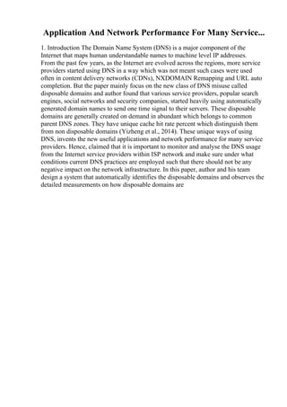 Application And Network Performance For Many Service...
1. Introduction The Domain Name System (DNS) is a major component of the
Internet that maps human understandable names to machine level IP addresses.
From the past few years, as the Internet are evolved across the regions, more service
providers started using DNS in a way which was not meant such cases were used
often in content delivery networks (CDNs), NXDOMAIN Remapping and URL auto
completion. But the paper mainly focus on the new class of DNS misuse called
disposable domains and author found that various service providers, popular search
engines, social networks and security companies, started heavily using automatically
generated domain names to send one time signal to their servers. These disposable
domains are generally created on demand in abundant which belongs to common
parent DNS zones. They have unique cache hit rate percent which distinguish them
from non disposable domains (Yizheng et al., 2014). These unique ways of using
DNS, invents the new useful applications and network performance for many service
providers. Hence, claimed that it is important to monitor and analyse the DNS usage
from the Internet service providers within ISP network and make sure under what
conditions current DNS practices are employed such that there should not be any
negative impact on the network infrastructure. In this paper, author and his team
design a system that automatically identifies the disposable domains and observes the
detailed measurements on how disposable domains are
 
