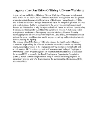 Agency s Law And Ethics Of Hiring A Diverse Workforce
Agency s Law and Ethics of Hiring a Diverse Workforce This paper is assignment
three of five for the course PAD 530 Public Personnel Management. This assignment
covers the selected agency, the Department of Health and Human Services (HHS),
and its laws and ethics of hiring a diverse workforce. An analysis is given on the laws
and court decisions that have insinuations to the agency s personnel management.
Factors are discussed as to why the agency should or should not address Lesbian, Gay,
Bisexual, and Transgender (LGBT) in the recruitment process. A Rationale on the
strengths and weaknesses of the agency s approach to integrities and diversity
training programs for new and current employees. And finally, recommendations for
actions the agency could take that would improve recruiting and training in diversity.
Laws Affecting the Agency
The mission of the U.S. Dept. of HHS is to enhance the health and well being of
Americans by providing for effective health and human services and by fostering
sound, sustained advances in the sciences underlying medicine, public health and
social services. HHS conducts periodic self assessments of its Equal Employment
Opportunity (EEO) programs against six essential elements identified as standards
for a model EEO program by the Equal Employment Opportunity Commission
(EEOC). Seven EEO offices provide an array of services including programs to
proactively prevent unlawful discrimination. To maximize the effectiveness, HHS
seeks to achieve
 