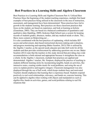 Best Practices in a Learning Skills and Algebra Classroom
Best Practices in a Learning Skills and Algebra Classroom Part A: Utilized Best
Practices Since the beginning of the student teaching experience, multiple first hand
examples of best practices being utilized in the classroom in the area of instruction,
assessment, and management have been demonstrated. These practices have led to
growth in the students learning. Best practices are those classroom practices that
focus on the student, are based on experience, and look at learning as holistic
(Zemelman, 2005). They are based on a balanced combination of quantitative and
qualitative data (Spalding, 2009). Kokomo High School uses a system for keeping
records of students grades, absences, tardies, and any medical needs or alerts. The...
Show more content on Helpwriting.net ...
It is also coordinated with the best practices of coplanning, which includes IEP
access and achievement, data based instructional decision making and evaluation,
and progress monitoring and reporting (Baker Scanlon, 2012).This is utilized by
the Algebra 1 teacher, as the special needs educator provides bell work for all the
students and then provides reinforcement by addressing questions one on one. Baker
Scanlon (2012) state that the teachers in this study showed that providing class wide
accommodations is both rational and appropriate because it strengthens the class as
a whole. In the Algebra 1 classroom, multiple best practices are applied and
demonstrated. Algebra 1 teacher, Ms. Simpson, displayed the practice of teaching to
students different learning styles by incorporating tangible, hands on activities, like
interactive notes, creating combo meals for word problems, and using the sea of
zeros to explain positive and negative integers. Classroom management was also
displayed through the use of bell work, which keeps students busy and motivated.
Teachers should emphasize that learning that is experience based. Students respond
positively to real word relationships, relevancy, and hands on, concrete learning. This
can be applied to algebra when working with objects and manipulatives such as
algebra tiles, hands on activities, games, and word problems relating to real life
situations that
 