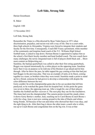 Left Side, Strong Side
Darian Greenbaum
K. Baker
English 1100
13 November 2012
Left Side, Strong Side
Remember the Titans is a film directed by Boaz Yakin bases in 1971 when
discrimination, prejudice, and racism was still a way of life. Due to a court order,
three high schools in Alexandria, Virginia were forced to integrate their students and
faculty for the first time. Consequently, Coach Bill Yoast
, a prominent, white member
of the community and longtime head coach of the T.C. Williams High School
football team, is asked to step down. Herman Boone is appointed to replace him as
the school s first black faculty member and head football coach. The new coach faces
many challenges; the newly integrated team is full of players (both black and ... Show
more content on Helpwriting.net ...
Sunshine, the backup quarterback was called in after their first string quarterback,
Reggie was injured intentionally by a white player on the opposing team. Sunshine
knew that it was on purpose so he told one of his blockers to go ahead and let him
through. After he threw the pass, he table topped the guy coming at him that had just
hurt Reggie in the previous play. That was an example of unity at its finest, coming
together as a team, as brothers when they were tested. Sunshine made a point to stand
up for a friend, someone he had grown to develop a relationship with despite the
color difference between the two.
Gerry couldn t be at the championship game due to his car accident that left him
paralyzed, so he watched the game from his hospital bed. At this point the game
was seven to three, the opposing team up. After a tough hit, one of their players
fumbles the football and Rev recovers it. The next play they ran for the touchdown.
The titans had won the championship! The camera points toward the stands where
it shows Gerry Bertier s mother, Jean, reaching out to Carol Boone (Coach Boone s
wife) for a hug. Jean is just now coming around to the idea of blacks and whites
being friends. All because of her son and Julius who showed her that it was okay, and
the right thing to do. After their hug it shows the other team s coach who is white,
run up to Coach Boone and congratulate him on the big win. It was at that
 