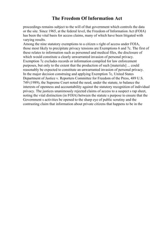 The Freedom Of Information Act
proceedings remains subject to the will of that government which controls the data
or the site. Since 1965, at the federal level, the Freedom of Information Act (FOIA)
has been the vital basis for access claims, many of which have been litigated with
varying results.
Among the nine statutory exemptions to a citizen s right of access under FOIA,
those most likely to precipitate privacy tensions are Exemptions 6 and 7c. The first of
these relates to information such as personnel and medical files, the disclosure of
which would constitute a clearly unwarranted invasion of personal privacy.
Exemption 7c excludes records or information compiled for law enforcement
purposes, but only to the extent that the production of such [materials] ... could
reasonably be expected to constitute an unwarranted invasion of personal privacy.
In the major decision construing and applying Exemption 7c, United States
Department of Justice v. Reporters Committee for Freedom of the Press, 489 U.S.
749 (1989), the Supreme Court noted the need, under the statute, to balance the
interests of openness and accountability against the statutory recognition of individual
privacy. The justices unanimously rejected claims of access to a suspect s rap sheet,
noting the vital distinction (in FOIA) between the statute s purpose to ensure that the
Government s activities be opened to the sharp eye of public scrutiny and the
contrasting claim that information about private citizens that happens to be in the
 