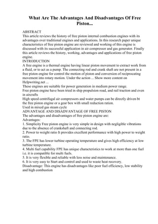 What Are The Advantages And Disadvantages Of Free
Piston...
ABSTRACT
This article reviews the history of free piston internal combustion engines with its
advantages over traditional engines and applications. In this research paper unique
characteristics of free piston engine are reviewed and working of this engine is
discussed with its successful application in air compressor and gas generator. Finally
this article reviews the history, working, advantages and applications of free piston
engine.
INTRODUCTION
A free engine is a thermal engine having linear piston movement to extract work from
a fluid, or to act as a pump. The connecting rod and crank shaft are not present in a
free piston engine for control the motion of piston and conversion of reciprocating
movement into rotary motion. Under the action ... Show more content on
Helpwriting.net ...
These engines are suitable for power generation in medium power range.
Free piston engine have been tried in ship propulsion road, and rail traction and even
in aircrafts
High speed centrifugal air compressors and water pumps can be directly driven bt
the free piston engine or a gear box with small reduction ration.
Used in mixed gas steam cycle
ADVANTAGE AND DISADVANTAGE OF FREE PISTON
The advantages and disadvantages of free piston engine are:
Advantages:
1. Simplicity Free piston engine is very simple in design with negligible vibrations
due to the absence of crankshaft and connecting rod.
2. Power to weight ratio It provides excellent performance with high power to weight
ratio.
3. The FPE has lower turbine operating temperature and gives high efficiency at low
turbine temperature.
4. Multi fuel capability FPE has unique characteristics to work at more than one fuel
i.e. it is compatible for multi fuels.
5. It is very flexible and reliable with less noise and maintenance.
6. It is very easy to Start and control and used to waste heat recovery.
Disadvantage: This engine has disadvantages like poor fuel efficiency, low stability
and high combustion
 