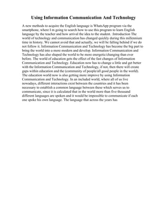 Using Information Communication And Technology
A new methods to acquire the English language is WhatsApp program via the
smartphone, where I m going to search how to use this program to learn English
language by the teacher and how arrival the idea to the student. :Introduction The
world of technology and communication has changed quickly during this millennium
time in history. We cannot avoid that and actually, we will be falling behind if we do
not follow it. Information Communication and Technology has become the big part to
bring the world into a more modern and develop. Information Communication and
Technology has also shaped the world to be more energetic/changing than ever
before. The world of education gets the effect of the fast changes of Information
Communication and Technology. Education now has to change a little and get better
with the Information Communication and Technology, if not, then there will create
gaps within education and the (community of people/all good people in the world).
The education world now is also getting more improve by using Information
Communication and Technology. In an included world, where all of us live
nowadays, different interactions exist between the countries and it has been
necessary to establish a common language between these which serves us to
communicate, since it is calculated that in the world more than five thousand
different languages are spoken and it would be impossible to communicate if each
one spoke his own language. The language that across the years has
 