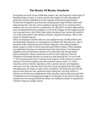 The Beauty Of Beauty Standards
Everywhere you look we have billboards, posters, ads, and magazines with images of
beautiful people on them. It is these pictures that capture not only their physical
perfection, but their delightful lives; the majority of them portraying females.
Women full of happiness and sheer bliss including their super brilliant white teeth,
long luscious hair, and sexy curves sending a message that if we can posses these
attributes then we, too can have a satisfactory life. BeyoncГ© recently addressed the
issue of unattainable beauty standards, as well as the struggle for true happinessin her
new song and music video Pretty Hurts where she depicts how obsessively hurtful it
is to want to be perfect or the epitome of beauty. Surgeries becoming... Show more
content on Helpwriting.net ...
These are dangerous extremes that can very rapidly become a health problem and
life threatening. Obsession is a big problem according to Dr. Roxanne Guy, who is
president of the American Society of Plastic Surgeons, some end up turning to
plastic surgery in order to fill an emotional need (Allison Adato). When changing
your appearance becomes an emotional need it has also become very dangerous.
Happiness and self satisfaction should not be achievable only through drastic
physical alterations. Beauty should never come at such a high cost when the
infatuation with beauty becomes too much you stop enjoying life, it is not worth
it. The restraining jacket she is wearing in the surgeon s room represents societies
restraint on her from accepting who she is because society said so. It s ironic
when they ask her what her aspiration in life is and she answers with happiness
when up to now the video has shown her to be too preoccupied about her weight
and appearance she forgets to enjoy much of anything. The thing that stood out the
most was the label she wore around her body stating miss 3rd ward which is a
reference to the Houston neighborhood where she grew up (Lily Harrison) and what
I interpreted as her not being good enough to be first place. In an interview Beyonce
explains how her message behind this album was finding the beauty in imperfection.
I had this image of a trophy and me
 