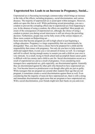 Unprotected Sex Leads to an Increase in Pregnancy, Social...
Unprotected sex is becoming increasingly common today which brings an increase
in the risks of the effects; including pregnancy, social discrimination, and various
diseases. The majority of unprotected sex is acted upon within teenagers. However,
adults act upon this feat as well. While performing sexual proceedings, you use a
condom to prevent the corrupting effects due to unprotected sex from happening to
you. In the absence of using a condom, the effects are amplified. Most people are
aware of the consequences of unprotected sex, although, the choice of using a
condom to protect you during sexual intercourse is still not always the prevailing
decision. Furthermore, people may not be fully aware of the serious impacts of...
Show more content on Helpwriting.net ...
Some teens that become pregnant are still in high school or just beginning a
college education. Pregnancy is a large responsibility that can intermittently be
disregarded. Thus, you don t have a choice but to be prepared for a child and the
responsibility that comes with pregnancy. Not only do you have to help nurture a
child and support them, it costs you a vast amount of money as well. As a teenager
and still in school, having enough money to sustain you and a child on your own is
very intricate. As a result, trying to finish school and accomplish future career goals
is difficult with less money and a child to care for. Social discrimination occurs as a
result of unprotected sex and as a result of pregnancy. Even considering most
teenagers have unprotected sex, girls especially, are discriminated against. Generally
they are discriminated against by other girls who themselves have unprotected sex
too. You become known as promiscuous even though other girls are just as guilty.
While teenagers that are pregnant are around other students their age that are not
pregnant, it sometimes creates a social discrimination against them as well. Even
considering that the majority of teens do have unprotected sex, there is still a strong
and immediate discrimination again teens that are pregnant or have unprotected sex.
With a social discrimination, your friends might turn their backs on you and even
 