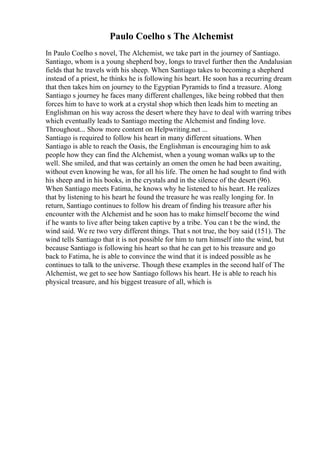Paulo Coelho s The Alchemist
In Paulo Coelho s novel, The Alchemist, we take part in the journey of Santiago.
Santiago, whom is a young shepherd boy, longs to travel further then the Andalusian
fields that he travels with his sheep. When Santiago takes to becoming a shepherd
instead of a priest, he thinks he is following his heart. He soon has a recurring dream
that then takes him on journey to the Egyptian Pyramids to find a treasure. Along
Santiago s journey he faces many different challenges, like being robbed that then
forces him to have to work at a crystal shop which then leads him to meeting an
Englishman on his way across the desert where they have to deal with warring tribes
which eventually leads to Santiago meeting the Alchemist and finding love.
Throughout... Show more content on Helpwriting.net ...
Santiago is required to follow his heart in many different situations. When
Santiago is able to reach the Oasis, the Englishman is encouraging him to ask
people how they can find the Alchemist, when a young woman walks up to the
well. She smiled, and that was certainly an omen the omen he had been awaiting,
without even knowing he was, for all his life. The omen he had sought to find with
his sheep and in his books, in the crystals and in the silence of the desert (96).
When Santiago meets Fatima, he knows why he listened to his heart. He realizes
that by listening to his heart he found the treasure he was really longing for. In
return, Santiago continues to follow his dream of finding his treasure after his
encounter with the Alchemist and he soon has to make himself become the wind
if he wants to live after being taken captive by a tribe. You can t be the wind, the
wind said. We re two very different things. That s not true, the boy said (151). The
wind tells Santiago that it is not possible for him to turn himself into the wind, but
because Santiago is following his heart so that he can get to his treasure and go
back to Fatima, he is able to convince the wind that it is indeed possible as he
continues to talk to the universe. Though these examples in the second half of The
Alchemist, we get to see how Santiago follows his heart. He is able to reach his
physical treasure, and his biggest treasure of all, which is
 