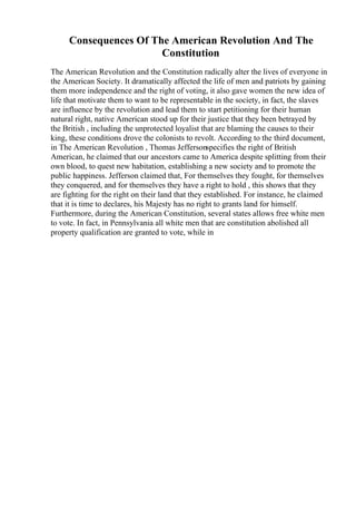 Consequences Of The American Revolution And The
Constitution
The American Revolution and the Constitution radically alter the lives of everyone in
the American Society. It dramatically affected the life of men and patriots by gaining
them more independence and the right of voting, it also gave women the new idea of
life that motivate them to want to be representable in the society, in fact, the slaves
are influence by the revolution and lead them to start petitioning for their human
natural right, native American stood up for their justice that they been betrayed by
the British , including the unprotected loyalist that are blaming the causes to their
king, these conditions drove the colonists to revolt. According to the third document,
in The American Revolution , Thomas Jeffersonspecifies the right of British
American, he claimed that our ancestors came to America despite splitting from their
own blood, to quest new habitation, establishing a new society and to promote the
public happiness. Jefferson claimed that, For themselves they fought, for themselves
they conquered, and for themselves they have a right to hold , this shows that they
are fighting for the right on their land that they established. For instance, he claimed
that it is time to declares, his Majesty has no right to grants land for himself.
Furthermore, during the American Constitution, several states allows free white men
to vote. In fact, in Pennsylvania all white men that are constitution abolished all
property qualification are granted to vote, while in
 