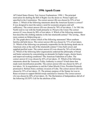 1996 Apush Exam
AP United States History Test Answer Explanations: 1996 1. The principal
motivation for drafting the Bill of Rights was the desire to: Protect rights not
specified in the Constitution. The correct answer (B) was chosen by 93% of test
takers. 2. Which of the following statements about the American System is correct?
It was designed to meet the nation s need for economic progress and self
sufficiency. The correct answer (D) was chosen by 70% of test takers. 3. In 1861 the
North went to war with the South primarily to: Preserve the Union The correct
answer (C) was chosen by 90% of test takers. 4. Which of the following statements
best describes the clothing industry in the late nineteenth century? The sewing... Show
more content on Helpwriting.net ...
20. The graph above refutes which of the following statements? Most southern
families did held slaves. The correct answer (B) was chosen by 71% of test takers.
21. Which of the following was primarily responsible for the declining death rate in
American cities at the end of the nineteenth century? Cities built sewers and
supplied purified water. The correct answer (E) was chosen by 76% of test takers.
22. Which of the following labor organizations endorsed the philosophy of bread
and butter unionism by concentrating on demands for higher wages, shorter hours,
and improved working conditions? The American Federation of Labor. The
correct answer (C) was chosen by 43% of test takers. 23. Which of the following
statements about the Tennessee Valley Authority is correct? It built dams that
made rural electrification possible. The correct answer (D) was chosen by 66% of
test takers. 24. In negotiations to end the Cuban Missile Crisis, President Kennedy
promised to: Refrain from a military invasion of Cuba. The correct answer (D) was
chosen by 55% of test takers. 25. The primary purpose of the Stamp Act was to:
Raise revenues to support British troops stationed in America The correct answer
(A) was chosen by 60% of test takers. 26. The Declaration of Independence did all of
the following EX EPT: Call for the abolition of the
 