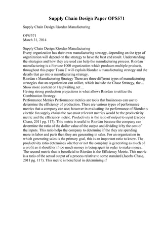 Supply Chain Design Paper OPS571
Supply Chain Design Riordan Manufacturing
OPS/571
March 31, 2014
Supply Chain Design Riordan Manufacturing
Every organization has their own manufacturing strategy, depending on the type of
organization will depend on the strategy to have the best end result. Understanding
the strategies and how they are used can help the manufacturing process. Riordan
manufacturing is a Fortune 1000 organization which produces multiple products,
throughout this paper Team C will explain Riordan s manufacturing strategy and the
details that go into a manufacturing strategy.
Riordan s Manufacturing Strategy There are three different types of manufacturing
strategies that an organization can utilize, which include the Chase Strategy, the ...
Show more content on Helpwriting.net ...
Having strong production projections is what allows Riordan to utilize the
Combination Strategy.
Performance Metrics Performance metrics are tools that businesses can use to
determine the efficiency of production. There are various types of performance
metrics that a company can use; however in evaluating the performance of Riordan s
electric fan supply chains the two most relevant metrics would be the productivity
metric and the efficiency metric. Productivity is the ratio of output to input (Jacobs
Chase, 2011 pg. 117). This metric is useful to Riordan because the company can
determine the ratio of the dollar value of the output and dividing it by the cost of
the inputs. This ratio helps the company to determine if the they are spending
more in labor and parts then they are generating in sales. For an organization in
which generating sales is the primary goal, this is an important ratio to know. The
productivity ratio determines whether or not the company is generating as much of
a profit as it should or if too much money is being spent in order to make money.
The second metric that is beneficial to Riordan is the Efficiency Metric. This metric
is a ratio of the actual output of a process relative to some standard (Jacobs Chase,
2011 pg. 117). This metric is beneficial in determining if
 