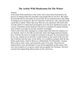 The Article Wild Mushrooms On The Winter
Tamales
In the article Wild mushrooms in the winter, tells a story about food and how the
process of cooking makes her remember some people that are not alive. She makes
the point that flavors and smells are not just that, flavors sometimes have tehe ability
to transport you to memories. My own experience with flavors, odor, and taste yields
a point that is similar. What I take away from my own experience with food is that
even the smell of a certain food can transport you to the most significant occasion. As
a result, I found that certain foods have the power to transport to a special moment,
some of them even make me feel the sensation of nostalgia.
Food is most of the times cataloged as a simple object that reliefs the emptiness of
our stomach. And it is, but itВґs not only that, food is the biggest pleasure humans
have. Food has the power to transport to moments in the past, the most special ones.
In my case, tamales are my favorite; I could eat them in any season of the year, but
they would not taste the same. In my family, it is a tradition to prepare them the day
before noche buena, which in Mexico is celebrated the 24 of December. I prepare
them with my mom, sisters, and sometimes some of my aunts. The process to
prepare them is easy, the hard part is to get all the ingredients in that season of the
year. Just as hard as it is to get my sisters and me together for Christmas. The most
essential and original thing about tamales are the corn leaves.
 