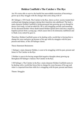 Holden Caulfield s The Catcher s The Rye
Are 50 s teens able to survive the hurtful but unavoidable transition of becoming a
grown up as they struggle with the changes that come along with it?
JD. Salinger s 1951 book, The Catcher in the Rye, shows us how society treated their
confused and changing teenagers during their transition into adulthood. The book s
main character Holden Caulfield is being pressured into growing up even though he
doesn t feel ready, to lead an adult life. He is still struggling socially and mourning
for his deceased brother whose death turned Holden upside down and into a negative,
hopeless person from a young age, which causes him to be distracted, indifferent and
to flunk every school he goes to.
Therefore, Holden Caulfield seems to be dealing with a world that is forcing him to
change his ways and grow up because of his age while he struggles with his past,
present and future, in this JD Salinger classic.
Thesis Statement Brainstorm:
1 Salinger s main character Holden, is seen to be struggling with his past, present and
future in The Catcher in the Rye.
2 Holden is seen to be having unspecified negative thoughts about growing up
throughout JD Salinger s famous The Catcher in the Rye.
3 JD Salinger s The Catcher in the Rye s main character Holden Caulfield seems to
be dealing with a world that forces him to change his ways because of his age and
what it s expected from him while he is struggling with his past, present and future.
Theme: Struggles
 