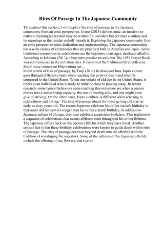 Rites Of Passage In The Japanese Community
Throughout this section, I will explore the rites of passage in the Japanese
community from an emic perspective. Crapo (2013) defines emic, an insider s or
native s meaningful account may be written for outsiders but portrays a culture and
its meanings as the insider underВ¬stands it. Exploring the Japanese community from
an emic perspective takes dedication and understandings. The Japanese community
has a wide variety of ceremonies that are practiced both in America and Japan. Some
traditional ceremonies or celebrations are the baptisms, marriages, deathand afterlife.
According to Ichihara (2013), a baptisms practice reveals that The 1959 Prayer Book
was revolutionary in the initiation rites. It combined the traditional three different...
Show more content on Helpwriting.net ...
In the article of rites of passage, by Tsuji (2011) he discusses how Japan culture
goes through different rituals when reaching the point of death and afterlife
compared to the United States. When one speaks of old age in the United States, it
refers to an individual who is ready to retire or close to passing away. In recent
research, some typical behaviors upon reaching this milestone are when a person
moves into a senior living capacity, the use of hearing aids, and one might even
give up driving. On the other hand, Japan s culture is different when referring to
celebrations and old age. The rites of passage rituals for those getting old start as
early as sixty years old. The reason Japanese celebrate his or her sixtieth birthday is
that many did not survive longer than his or her sixtieth birthday. In addition to
Japanese culture of old age, they also celebrate auspicious birthdays. This tradition is
a sequence of celebrations that occurs different time throughout his or her lifetime.
The Japanese reflect back on the person s life for which they have lived. Another
critical fact is that these birthday celebrations were known to guide death within rites
of passage. The rites of passage continue beyond death into the afterlife with the
tradition of worshiping the ancestors. Some of the cultures of the Japanese afterlife
include the offering of tea, flowers, and rice to
 