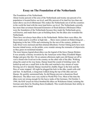 Essay on The Foundation of the Netherlands
The Foundation of the Netherlands
About twenty percent of the area of the Netherlands and twenty one percent of its
population is located below sea level, and fifty percent of its land lies less than one
meter above sea level (Molenaar) This makes the Netherlands out of all the countries
in the world the land with the most land below sea level. The Netherlands currently
has more than seventeen thousand kilometers of flood defenses (Molenaar) Dikes
were the foundation of the Netherlands because they made the Netherlands grow,
well known, and made them a pro at building them, but the dikes also wounded the
Netherlands.
There have not always been dikes in the Netherlands. Before there were dikes, the
lower lands used to overflow at high tide. ... Show more content on Helpwriting.net ...
Beginning in the late 1920s and continuing for the rest of the century, polders on
Lake IJssel were enclosed and then drained (Rochon). Former fishing ports have now
become inland towns; on the polder, cows wander among the remnants of shipwrecks
as they graze on reclaimed meadow.
The most famous legend about dikes was the legend of the brave Hansje Brinker.
It was actually a literary invention by the American writer Mary Elizabeth Mapes
Dodge and goes like this: On an autumn afternoon eight year old Hansje set off to
visit a friend who lived out in the country on the other side of the dike. Walking
along the canal on his way home, Hansje heard the sound of trickling water. He
looked up and saw a small hole in the dike and watched a tiny stream of water
flowing out of it. Quickly Hansje inserted his chubby finger in the hole and the
flow of water stopped. All night he plugged the hole in the dike, numb with cold
and fear. At daybreak, a clergyman walked along the top of the dike and saw
Hansje. He quickly summoned help. So did Hansje prevent a disastrous flood
(Brouwer). The dikes were very useful in World War Two. Most of the time the
dikes were not strong enough for the heavy tanks of the Germans. On October 3,
1944, the RAF (royal air force) bombed the dikes on Walcheren Island, isolating the
German units there by flooding them (Goddard). This would eliminate their ability to
move around the island
 