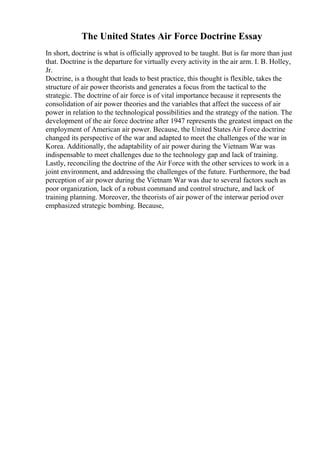 The United States Air Force Doctrine Essay
In short, doctrine is what is officially approved to be taught. But is far more than just
that. Doctrine is the departure for virtually every activity in the air arm. I. B. Holley,
Jr.
Doctrine, is a thought that leads to best practice, this thought is flexible, takes the
structure of air power theorists and generates a focus from the tactical to the
strategic. The doctrine of air force is of vital importance because it represents the
consolidation of air power theories and the variables that affect the success of air
power in relation to the technological possibilities and the strategy of the nation. The
development of the air force doctrine after 1947 represents the greatest impact on the
employment of American air power. Because, the United StatesAir Force doctrine
changed its perspective of the war and adapted to meet the challenges of the war in
Korea. Additionally, the adaptability of air power during the Vietnam War was
indispensable to meet challenges due to the technology gap and lack of training.
Lastly, reconciling the doctrine of the Air Force with the other services to work in a
joint environment, and addressing the challenges of the future. Furthermore, the bad
perception of air power during the Vietnam War was due to several factors such as
poor organization, lack of a robust command and control structure, and lack of
training planning. Moreover, the theorists of air power of the interwar period over
emphasized strategic bombing. Because,
 