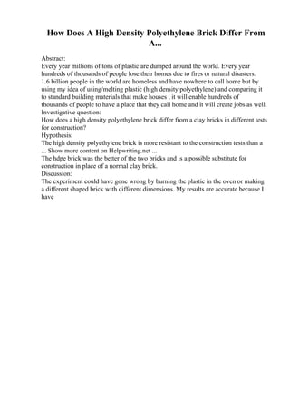 How Does A High Density Polyethylene Brick Differ From
A...
Abstract:
Every year millions of tons of plastic are dumped around the world. Every year
hundreds of thousands of people lose their homes due to fires or natural disasters.
1.6 billion people in the world are homeless and have nowhere to call home but by
using my idea of using/melting plastic (high density polyethylene) and comparing it
to standard building materials that make houses , it will enable hundreds of
thousands of people to have a place that they call home and it will create jobs as well.
Investigative question:
How does a high density polyethylene brick differ from a clay bricks in different tests
for construction?
Hypothesis:
The high density polyethylene brick is more resistant to the construction tests than a
... Show more content on Helpwriting.net ...
The hdpe brick was the better of the two bricks and is a possible substitute for
construction in place of a normal clay brick.
Discussion:
The experiment could have gone wrong by burning the plastic in the oven or making
a different shaped brick with different dimensions. My results are accurate because I
have
 