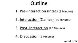 mind of N
Outline
1. Pre-Interaction (Intro) (5 Minutes)
2. Interaction (Games) (25 Minutes)
3. Post-Interaction (10 Minutes)
4. Discussion (5 Minutes)
 
