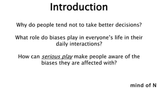 mind of N
Introduction
Why do people tend not to take better decisions?
What role do biases play in everyone’s life in their
daily interactions?
How can serious play make people aware of the
biases they are affected with?
 