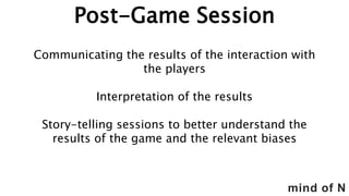 mind of N
Post-Game Session
Communicating the results of the interaction with
the players
Interpretation of the results
Story-telling sessions to better understand the
results of the game and the relevant biases
 