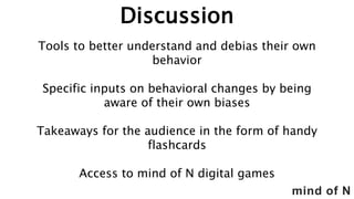 mind of N
Discussion
Tools to better understand and debias their own
behavior
Specific inputs on behavioral changes by being
aware of their own biases
Takeaways for the audience in the form of handy
flashcards
Access to mind of N digital games
 