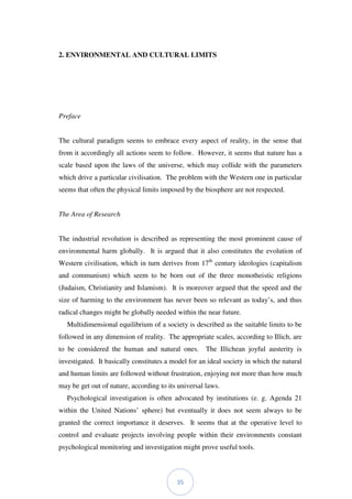 35
2. ENVIRONMENTAL AND CULTURAL LIMITS
Preface
The cultural paradigm seems to embrace every aspect of reality, in the sense that
from it accordingly all actions seem to follow. However, it seems that nature has a
scale based upon the laws of the universe, which may collide with the parameters
which drive a particular civilisation. The problem with the Western one in particular
seems that often the physical limits imposed by the biosphere are not respected.
The Area of Research
The industrial revolution is described as representing the most prominent cause of
environmental harm globally. It is argued that it also constitutes the evolution of
Western civilisation, which in turn derives from 17th
century ideologies (capitalism
and communism) which seem to be born out of the three monotheistic religions
(Judaism, Christianity and Islamism). It is moreover argued that the speed and the
size of harming to the environment has never been so relevant as today’s, and thus
radical changes might be globally needed within the near future.
Multidimensional equilibrium of a society is described as the suitable limits to be
followed in any dimension of reality. The appropriate scales, according to Illich, are
to be considered the human and natural ones. The Illichean joyful austerity is
investigated. It basically constitutes a model for an ideal society in which the natural
and human limits are followed without frustration, enjoying not more than how much
may be get out of nature, according to its universal laws.
Psychological investigation is often advocated by institutions (e. g. Agenda 21
within the United Nations’ sphere) but eventually it does not seem always to be
granted the correct importance it deserves. It seems that at the operative level to
control and evaluate projects involving people within their environments constant
psychological monitoring and investigation might prove useful tools.
 