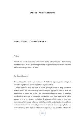 239
PART III – POLITICS AND LAW
16. SUSTAINABILITY AND DEMOCRACY
Preface
Natural and social issues may often seem strictly interconnected. Sustainability
might be looked at as a prominent parameter for guaranteeing successful outcomes
both in the ecologic and social sense.
The Area of Research
The building of the snail’s coil metaphor is looked at as a paradigmatic example of
how a too high level of growth might have negative effects.
There seems to arise the need of a new paradigm where a deep correlation
between justice and sustainability prevails, so to give appropriate value to work and
nourishment of nature, just to cite a few prominent and current issues. A paradigm
based and the principle of precaution (not to take more than what can be taken)
appears to be a key aspect. A further development of the study of how inner
motivations affect human behaviour might be useful in understanding how different
economic models work. For self government to prevail, democracy might have to
respect diversity: if the rights of others are recognised, in fact, all of the subjects of a
 
