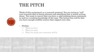 Think of this assignment as a research proposal. You are trying to “sell”
your research idea as being relevant and something that is worth writing
about. You want to convey that you have a solid working thesis statement
as well as a working knowledge of the topic. The bottom line will be that
you have enough credible sources that support your idea.
• Outline
• What you have
• What you need
• What you think your conclusion will be