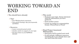  You should have already:
Topic
Your Working thesis statement
Your search strategy; aka your keywords
and filters
Resources
A peer reviewed journal article
Another article in support of your topic
You have these in your RefWorks
Account
This week:
Evaluate your topic, thesis statement
with the information you have
gathered.
Find another source
Create an outline in a presentation
format. (PowerPoint or Prezi)
Final Project Annotated
Bibliography
Directions will be posted next week
It will include 5 different resources
including the 2 you already have and
one more from this week