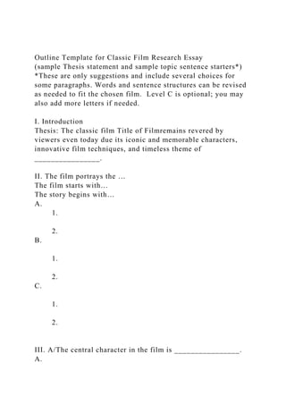 Outline Template for Classic Film Research Essay
(sample Thesis statement and sample topic sentence starters*)
*These are only suggestions and include several choices for
some paragraphs. Words and sentence structures can be revised
as needed to fit the chosen film. Level C is optional; you may
also add more letters if needed.
I. Introduction
Thesis: The classic film Title of Filmremains revered by
viewers even today due its iconic and memorable characters,
innovative film techniques, and timeless theme of
________________.
II. The film portrays the …
The film starts with…
The story begins with…
A.
1.
2.
B.
1.
2.
C.
1.
2.
III. A/The central character in the film is ________________.
A.
 
