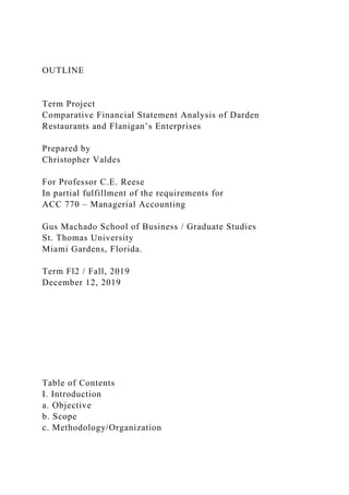 OUTLINE
Term Project
Comparative Financial Statement Analysis of Darden
Restaurants and Flanigan’s Enterprises
Prepared by
Christopher Valdes
For Professor C.E. Reese
In partial fulfillment of the requirements for
ACC 770 – Managerial Accounting
Gus Machado School of Business / Graduate Studies
St. Thomas University
Miami Gardens, Florida.
Term Fl2 / Fall, 2019
December 12, 2019
Table of Contents
I. Introduction
a. Objective
b. Scope
c. Methodology/Organization
 