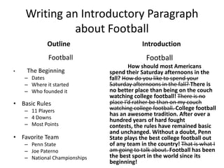 Writing an Introductory Paragraph
              about Football
             Outline                        Introduction
             Football                        Football
                                       How should most Americans
•   The Beginning              spend their Saturday afternoons in the
    – Dates                    fall? How do you like to spend your
    – Where it started         Saturday afternoons in the fall? There is
    – Who founded it           no better place than being on the couch
                               watching college football! There is no
• Basic Rules                  place I’d rather be than on my couch
    – 11 Players               watching college football. College football
                               has an awesome tradition. After over a
    – 4 Downs                  hundred years of hard fought
    – Most Points              contests, the rules have remained basic
                               and unchanged. Without a doubt, Penn
• Favorite Team                State plays the best college football out
    – Penn State               of any team in the country! That is what I
    – Joe Paterno              am going to talk about. Football has been
    – National Championships   the best sport in the world since its
                               beginning!
 