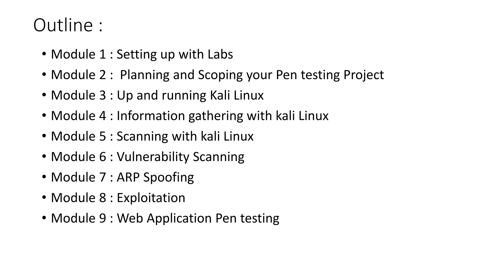 Outline :
• Module 1 : Setting up with Labs
• Module 2 : Planning and Scoping your Pen testing Project
• Module 3 : Up and running Kali Linux
• Module 4 : Information gathering with kali Linux
• Module 5 : Scanning with kali Linux
• Module 6 : Vulnerability Scanning
• Module 7 : ARP Spoofing
• Module 8 : Exploitation
• Module 9 : Web Application Pen testing
 