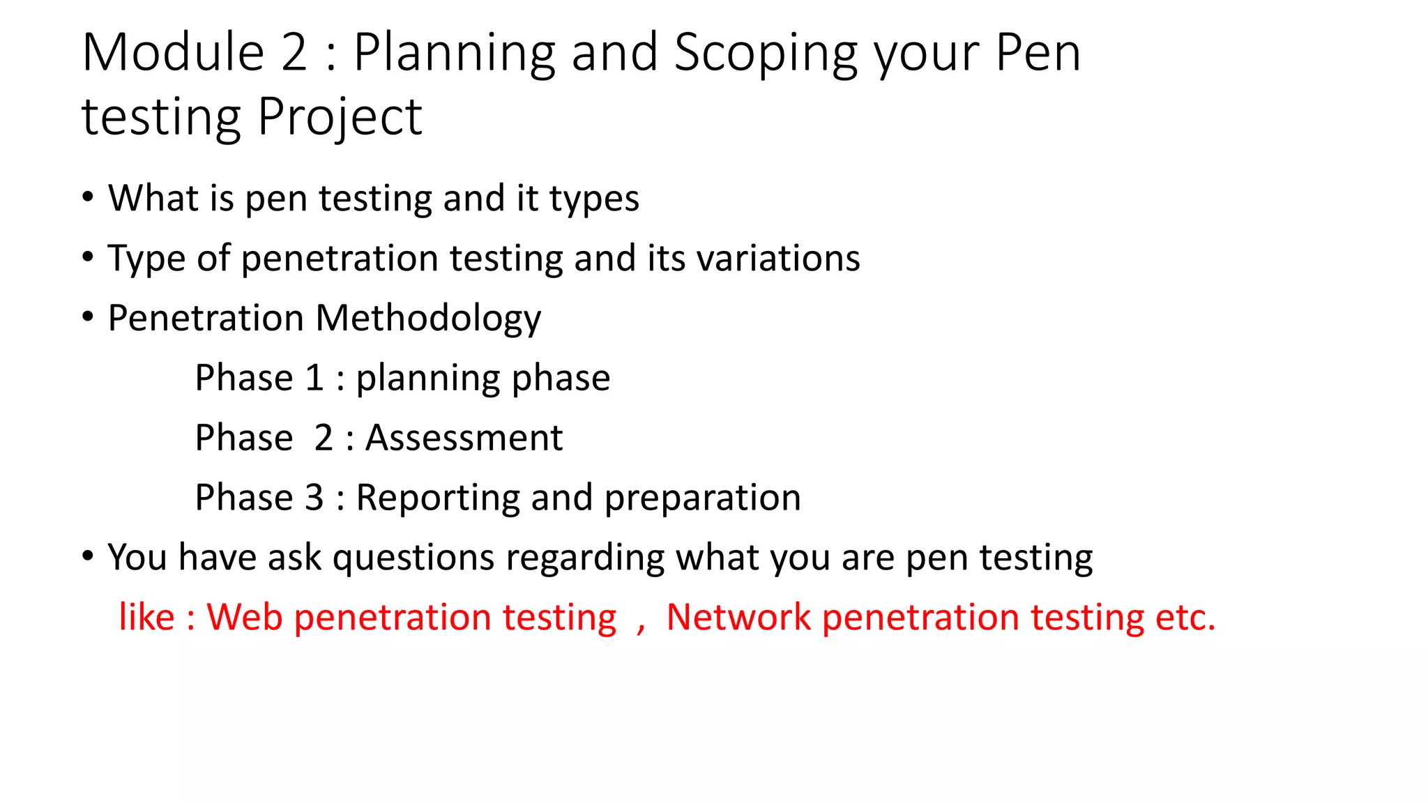 Module 2 : Planning and Scoping your Pen
testing Project
• What is pen testing and it types
• Type of penetration testing and its variations
• Penetration Methodology
Phase 1 : planning phase
Phase 2 : Assessment
Phase 3 : Reporting and preparation
• You have ask questions regarding what you are pen testing
like : Web penetration testing , Network penetration testing etc.
 
