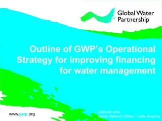 Outline of GWP’s Operational Strategy for improving financing for water management Gabriela Grau Senior Network Officer – Latin America 