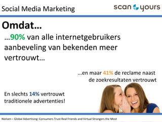 Social Media Marketing
…90% van alle internetgebruikers
aanbeveling van bekenden meer
vertrouwt…
...en maar 41% de reclame naast
de zoekresultaten vertrouwt
En slechts 14% vertrouwt
traditionele advertenties!
Omdat…
Nielsen – Global Advertising: Consumers Trust Real Friends and Virtual Strangers the Most
 