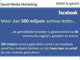 Social Media Marketing
Meer dan 500 miljoen actieve leden…
…de gemiddelde bezoeker is geabonneerd op 80
community pagina’s, groepen en events
200 miljoen actieve gebruikers komen op Facebook
vanaf hun mobiele telefoon en zijn twee keer zo actief
als niet mobiele gebruikers!
 