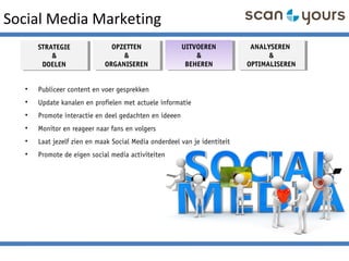 Social Media Marketing
STRATEGIE
&
DOELEN
STRATEGIE
&
DOELEN
OPZETTEN
&
ORGANISEREN
OPZETTEN
&
ORGANISEREN
ANALYSEREN
&
OPTIMALISEREN
ANALYSEREN
&
OPTIMALISEREN
UITVOEREN
&
BEHEREN
UITVOEREN
&
BEHEREN
• Publiceer content en voer gesprekken
• Update kanalen en profielen met actuele informatie
• Promote interactie en deel gedachten en ideeen
• Monitor en reageer naar fans en volgers
• Laat jezelf zien en maak Social Media onderdeel van je identiteit
• Promote de eigen social media activiteiten
 
