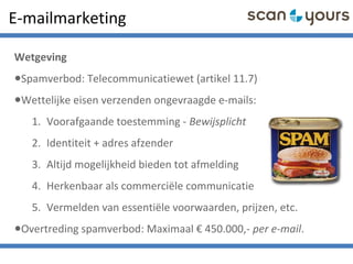 E-mailmarketing
Wetgeving
•Spamverbod: Telecommunicatiewet (artikel 11.7)
•Wettelijke eisen verzenden ongevraagde e-mails:
1. Voorafgaande toestemming - Bewijsplicht
2. Identiteit + adres afzender
3. Altijd mogelijkheid bieden tot afmelding
4. Herkenbaar als commerciële communicatie
5. Vermelden van essentiële voorwaarden, prijzen, etc.
•Overtreding spamverbod: Maximaal € 450.000,- per e-mail.
 