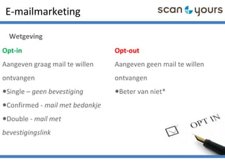 Opt-in
Aangeven graag mail te willen
ontvangen
•Single – geen bevestiging
•Confirmed - mail met bedankje
•Double - mail met
bevestigingslink
Opt-out
Aangeven geen mail te willen
ontvangen
•Beter van niet*
E-mailmarketing
Wetgeving
 