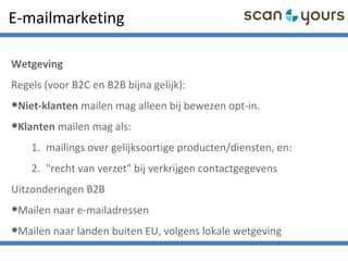 E-mailmarketing
Wetgeving
Regels (voor B2C en B2B bijna gelijk):
•Niet-klanten mailen mag alleen bij bewezen opt-in.
•Klanten mailen mag als:
1. mailings over gelijksoortige producten/diensten, en:
2. "recht van verzet" bij verkrijgen contactgegevens
Uitzonderingen B2B
•Mailen naar e-mailadressen
•Mailen naar landen buiten EU, volgens lokale wetgeving
 