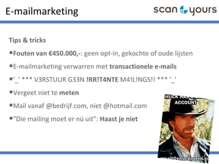 E-mailmarketing
Tips & tricks
•Fouten van €450.000,-: geen opt-in, gekochte of oude lijsten
•E-mailmarketing verwarren met transactionele e-mails
•'_' *** V3RSTUUR G33N !RR!T4NTE M4!L!NGS!! *** '_'
•Vergeet niet te meten
•Mail vanaf @bedrijf.com, niet @hotmail.com
•"Die mailing moet er nú uit": Haast je niet
 