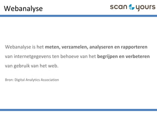 Webanalyse
Webanalyse is het meten, verzamelen, analyseren en rapporteren
van internetgegevens ten behoeve van het begrijpen en verbeteren
van gebruik van het web.
Bron: Digital Analytics Association
 