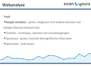 Webanalyse
Tools
•Google Analytics - gratis, integreert met andere diensten van
Google (daarom bestaat het).
•Clicktale – heatmaps, opname van muisbewegingen.
•Quantcast - gratis, inclusief demografische informatie.
•Optimizely - A/B-testen
 
