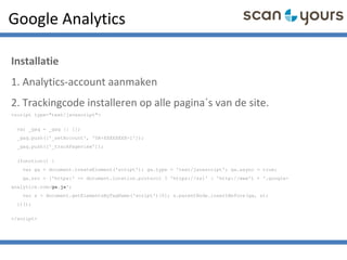 Google Analytics
Installatie
1. Analytics-account aanmaken
2. Trackingcode installeren op alle pagina´s van de site.
<script type="text/javascript">
var _gaq = _gaq || [];
_gaq.push(['_setAccount', 'UA-XXXXXXXX-1']);
_gaq.push(['_trackPageview']);
(function() {
var ga = document.createElement('script'); ga.type = 'text/javascript'; ga.async = true;
ga.src = ('https:' == document.location.protocol ? 'https://ssl' : 'http://www') + '.google-
analytics.com/ga.js';
var s = document.getElementsByTagName('script')[0]; s.parentNode.insertBefore(ga, s);
})();
</script>
 