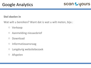 Google Analytics
Stel doelen in
Wat wilt u bereiken? Want dat is wat u wilt meten, bijv.:
o Verkoop
o Aanmelding nieuwsbrief
o Download
o Informatieaanvraag
o Langdurig websitebezoek
o Afspelen
 