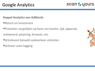 Google Analytics
Koppel Analytics aan AdWords
•Return on Investment
•Prestaties vergelijken op basis van locatie, tijd, apparaat,
zoekwoord, plaatsing, browser, etc.
•(Ir)relevant betaald zoekverkeer uitsluiten
•Activeer auto-tagging
 