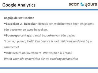 Google Analytics
Begrijp de statistieken
•Bezoeken vs. Bezoeker: Bezoek een website twee keer, en je bent
één bezoeker en twee bezoeken.
•Bouncepercentage: aantal bezoeken van één pagina.
"I came, I puked, I left".Een bounce is niet altijd verkeerd (wel bij e-
commerce)
•ROI: Return on Investment. Wat verdien ik eraan?
Werkt voor alle onderdelen die we vandaag behandelen
 