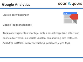 Google Analytics
Laatste ontwikkelingen
Google Tag Management
Tags: codefragmenten voor bijv. meten bezoekersgedrag, effect van
online advertenties en sociale kanalen, remarketing, site tests, etc.
Analytics, AdWords conversietracking, comScore, eigen tags.
 