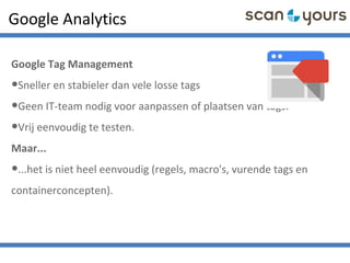 Google Analytics
Google Tag Management
•Sneller en stabieler dan vele losse tags
•Geen IT-team nodig voor aanpassen of plaatsen van tags.
•Vrij eenvoudig te testen.
Maar...
•...het is niet heel eenvoudig (regels, macro's, vurende tags en
containerconcepten).
 